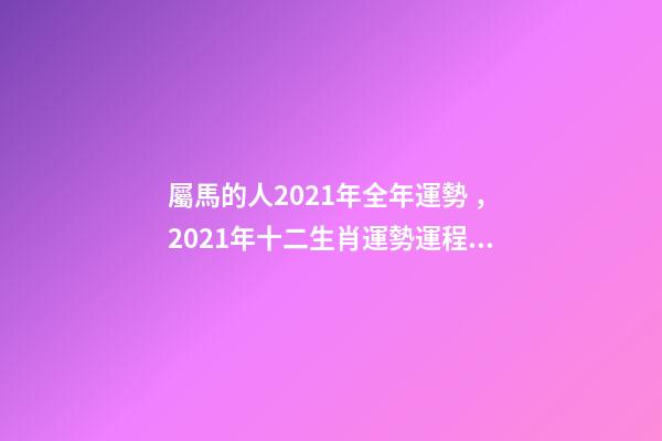 屬馬的人2021年全年運勢，2021年十二生肖運勢運程 宋韶光2021年十二生肖運程，2021運程十二生肖運程每月運勢